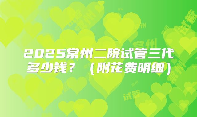 2025常州二院试管三代多少钱？（附花费明细）