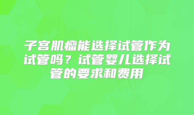子宫肌瘤能选择试管作为试管吗?试管婴儿选择试管的要求和费用