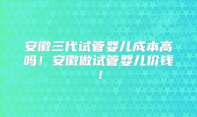 安徽三代试管婴儿成本高吗！安徽做试管婴儿价钱！