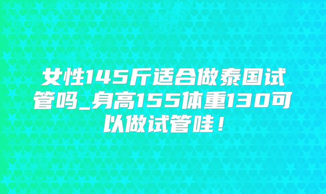 女性145斤适合做泰国试管吗_身高155体重130可以做试管哇！
