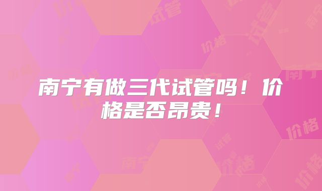 南宁有做三代试管吗！价格是否昂贵！