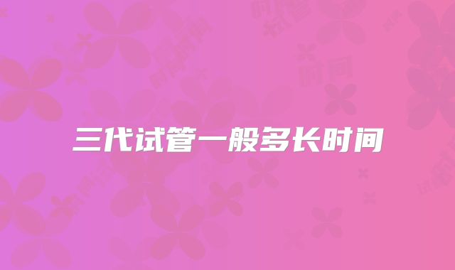 三代试管一般多长时间