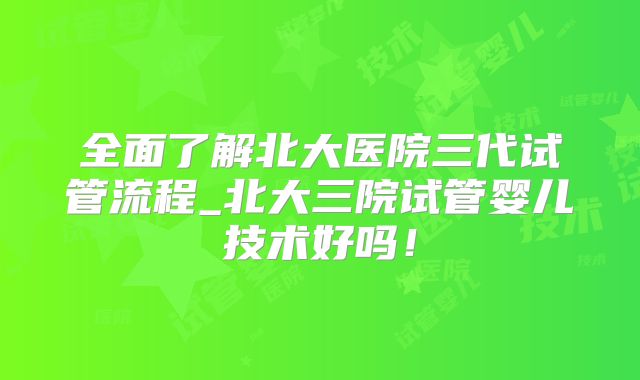 全面了解北大医院三代试管流程_北大三院试管婴儿技术好吗！