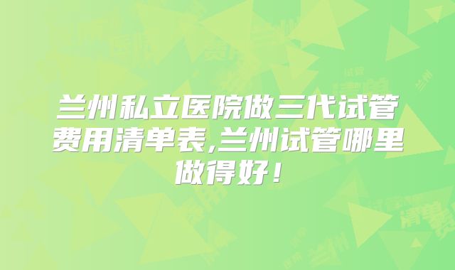 兰州私立医院做三代试管费用清单表,兰州试管哪里做得好！