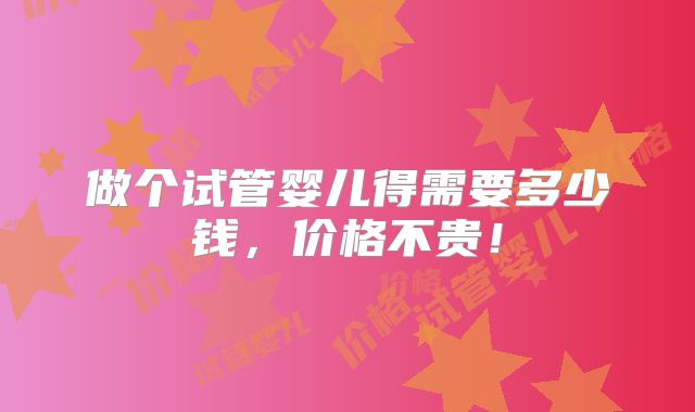 做个试管婴儿得需要多少钱,价格不贵!