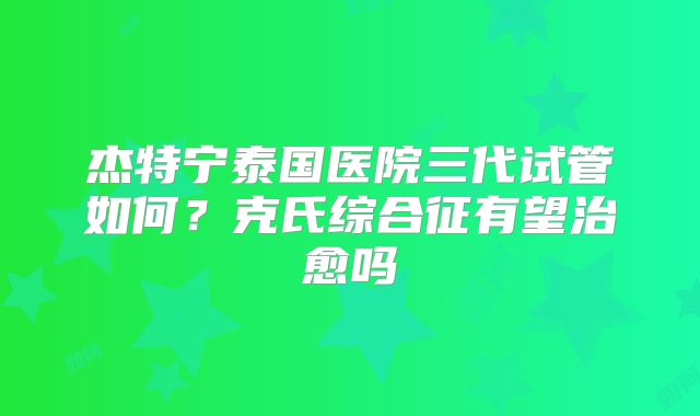 杰特宁泰国医院三代试管如何？克氏综合征有望治愈吗