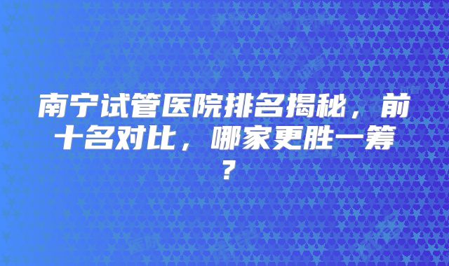南宁试管医院排名揭秘,前十名对比,哪家更胜一筹?