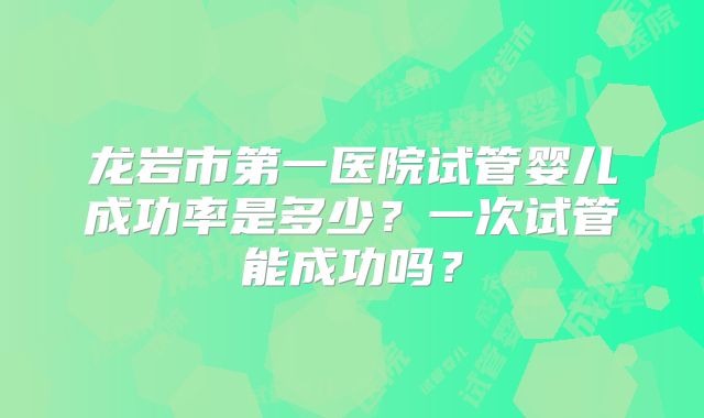 龙岩市第一医院试管婴儿成功率是多少？一次试管能成功吗？