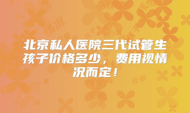 北京私人医院三代试管生孩子价格多少,费用视情况而定!