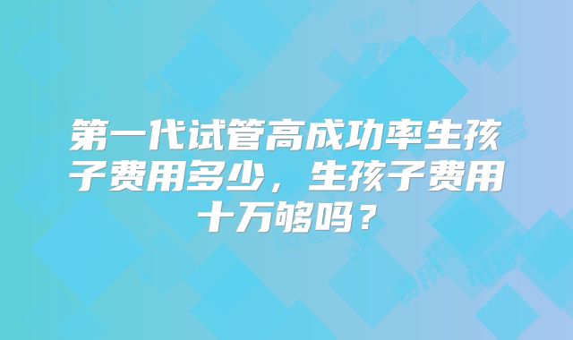 第一代试管高成功率生孩子费用多少，生孩子费用十万够吗？