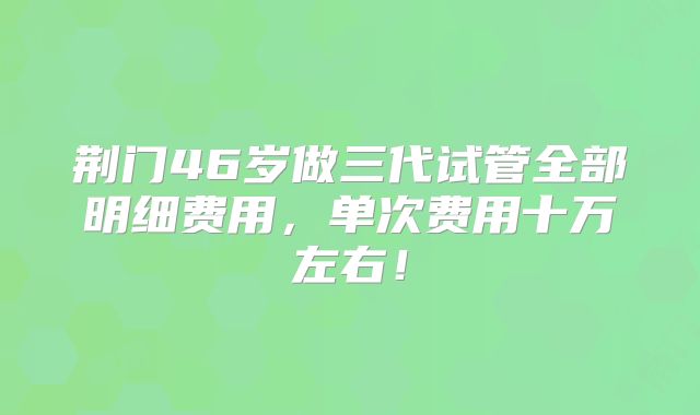 荆门46岁做三代试管全部明细费用，单次费用十万左右！