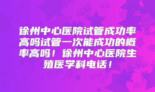 徐州中心医院试管成功率高吗试管一次能成功的概率高吗！徐州中心医院生殖医学科电话！