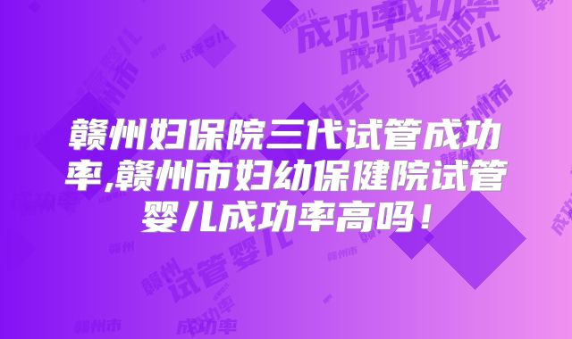 赣州妇保院三代试管成功率,赣州市妇幼保健院试管婴儿成功率高吗！