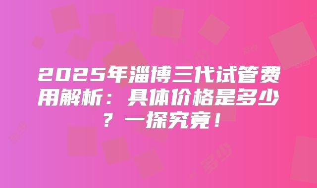 2025年淄博三代试管费用解析:具体价格是多少?一探究竟!