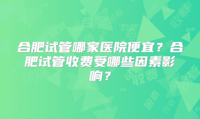 合肥试管哪家医院便宜？合肥试管收费受哪些因素影响？