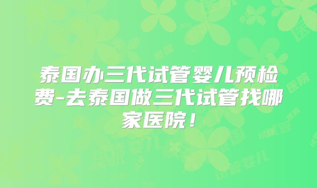 泰国办三代试管婴儿预检费-去泰国做三代试管找哪家医院！