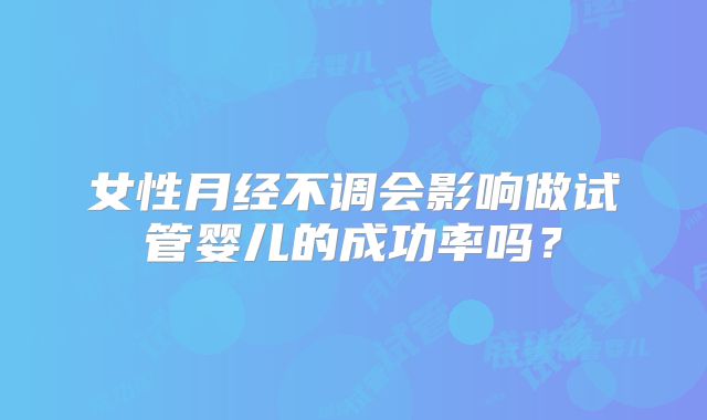 女性月经不调会影响做试管婴儿的成功率吗？