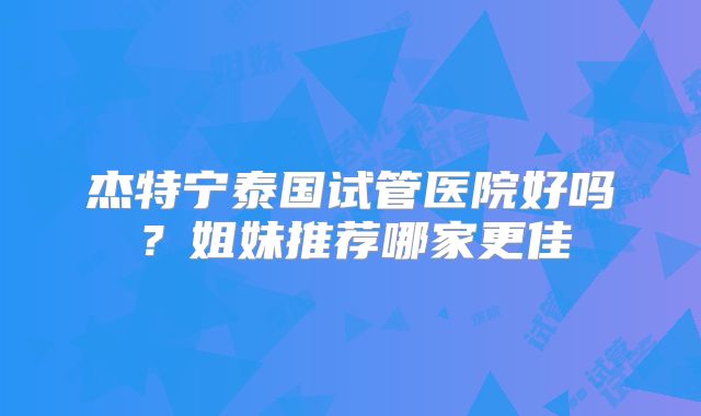 杰特宁泰国试管医院好吗？姐妹推荐哪家更佳