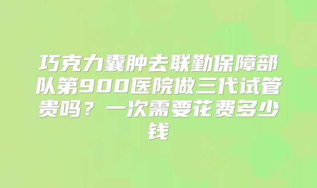巧克力囊肿去联勤保障部队第900医院做三代试管贵吗?一次需要花费多少钱