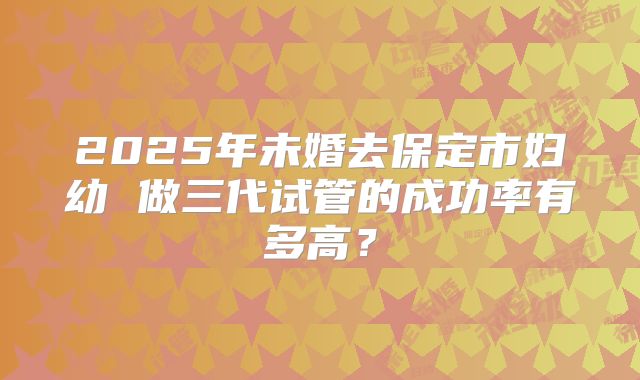 2025年未婚去保定市妇幼 做三代试管的成功率有多高?