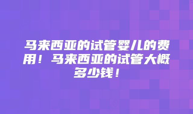 马来西亚的试管婴儿的费用!马来西亚的试管大概多少钱!