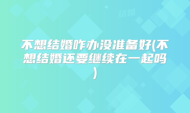 不想结婚咋办没准备好(不想结婚还要继续在一起吗)