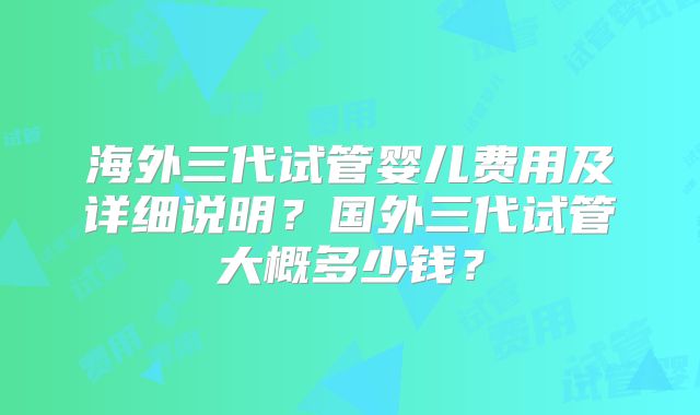 海外三代试管婴儿费用及详细说明?国外三代试管大概多少钱?