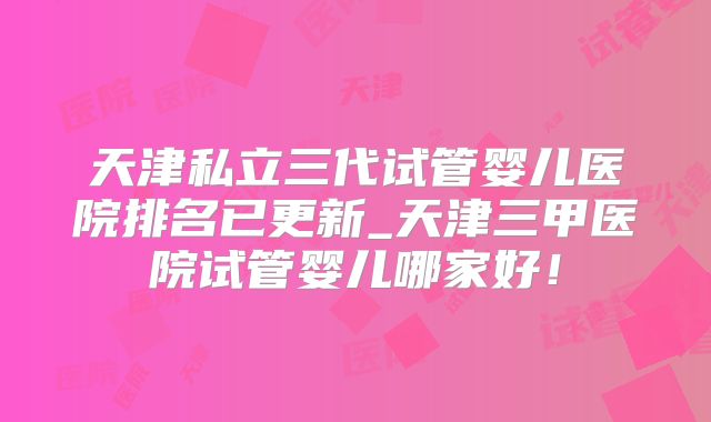 天津私立三代试管婴儿医院排名已更新_天津三甲医院试管婴儿哪家好！