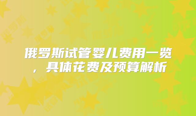 俄罗斯试管婴儿费用一览,具体花费及预算解析