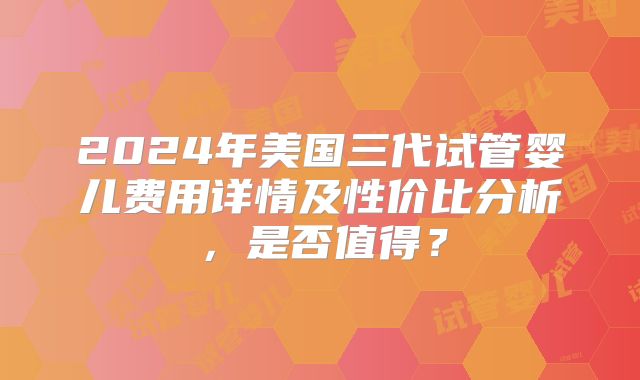 2024年美国三代试管婴儿费用详情及性价比分析,是否值得?