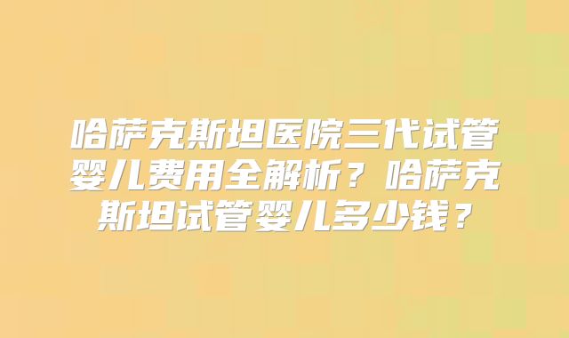 哈萨克斯坦医院三代试管婴儿费用全解析？哈萨克斯坦试管婴儿多少钱？