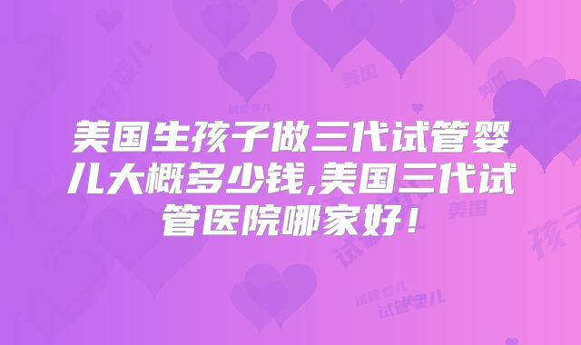 美国生孩子做三代试管婴儿大概多少钱,美国三代试管医院哪家好!