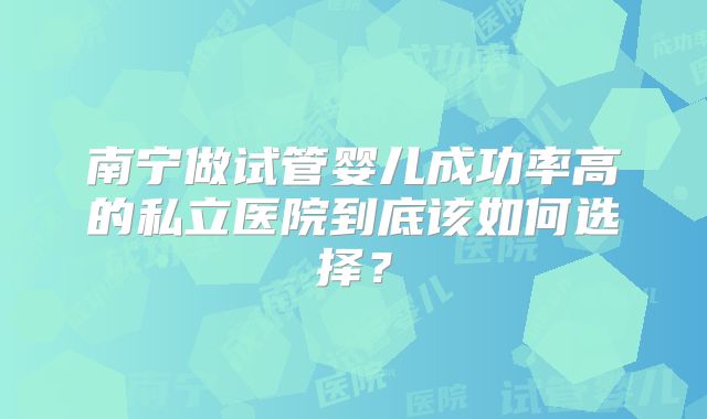 南宁做试管婴儿成功率高的私立医院到底该如何选择？