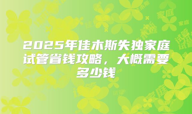 2025年佳木斯失独家庭试管省钱攻略，大概需要多少钱