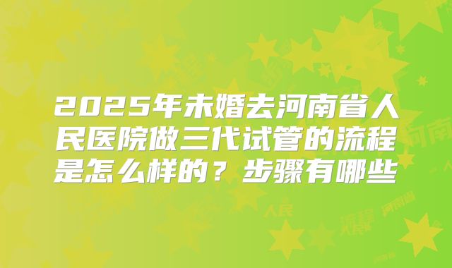 2025年未婚去河南省人民医院做三代试管的流程是怎么样的？步骤有哪些