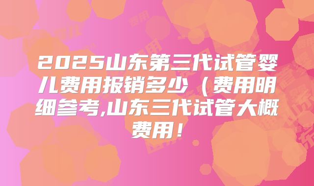 2025山东第三代试管婴儿费用报销多少（费用明细参考,山东三代试管大概费用！