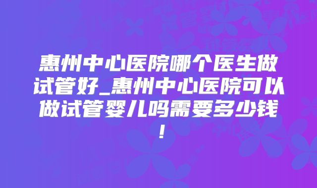 惠州中心医院哪个医生做试管好_惠州中心医院可以做试管婴儿吗需要多少钱!
