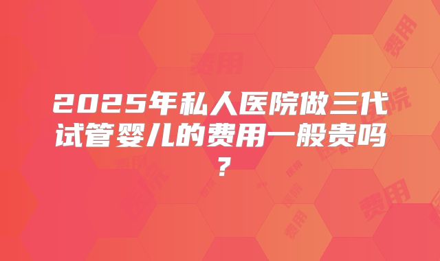 2025年私人医院做三代试管婴儿的费用一般贵吗?