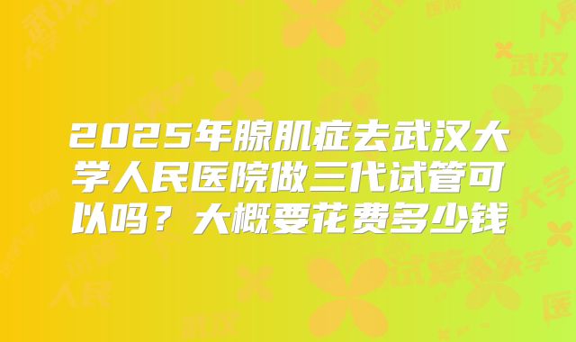 2025年腺肌症去武汉大学人民医院做三代试管可以吗？大概要花费多少钱