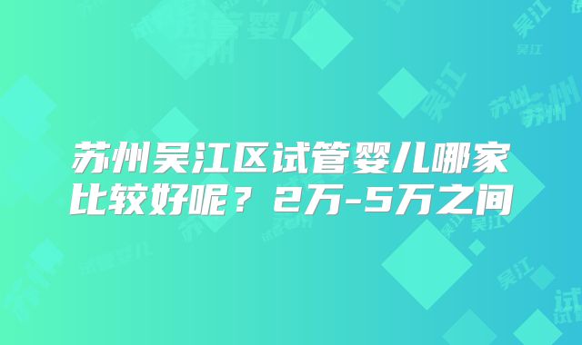 苏州吴江区试管婴儿哪家比较好呢？2万-5万之间