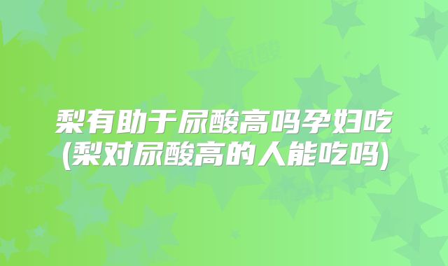 梨有助于尿酸高吗孕妇吃(梨对尿酸高的人能吃吗)