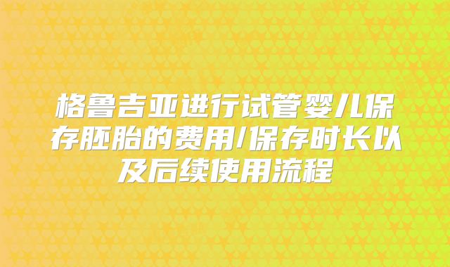 格鲁吉亚进行试管婴儿保存胚胎的费用/保存时长以及后续使用流程