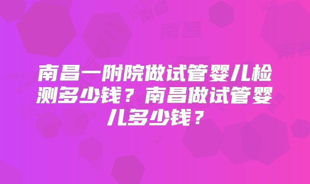 南昌一附院做试管婴儿检测多少钱？南昌做试管婴儿多少钱？