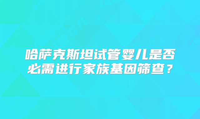 哈萨克斯坦试管婴儿是否必需进行家族基因筛查?