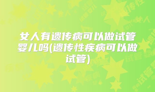 女人有遗传病可以做试管婴儿吗(遗传性疾病可以做试管)