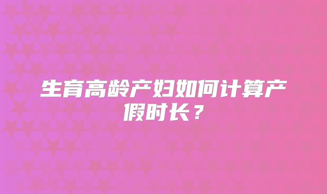 生育高龄产妇如何计算产假时长？