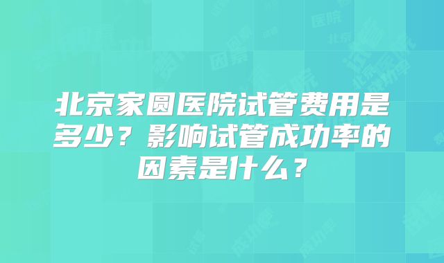 北京家圆医院试管费用是多少?影响试管成功率的因素是什么?
