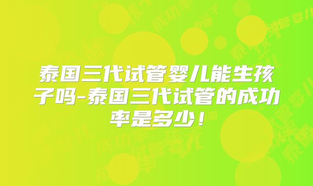 泰国三代试管婴儿能生孩子吗-泰国三代试管的成功率是多少！