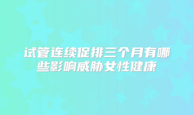 试管连续促排三个月有哪些影响威胁女性健康
