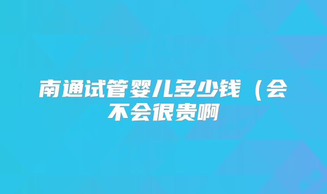 南通试管婴儿多少钱(会不会很贵啊
